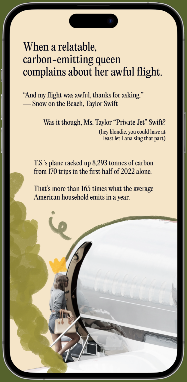 Mockup of a screen: When a relatable, carbon-emitting queen complains about her awful flight. “And my flight was awful, thanks for asking.” — Snow on the Beach, Taylor Swift Was it though, Ms. Taylor “Private Jet” Swift? (hey blondie, you could have at least let Lana sing that part) T.S.’s plane racked up 8,293 tonnes of carbon from 170 trips in the first half of 2022 alone. That’s more than 165 times what the average American household emits in a year.